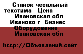 Станок чесальный текстима › Цена ­ 120 000 - Ивановская обл., Иваново г. Бизнес » Оборудование   . Ивановская обл.